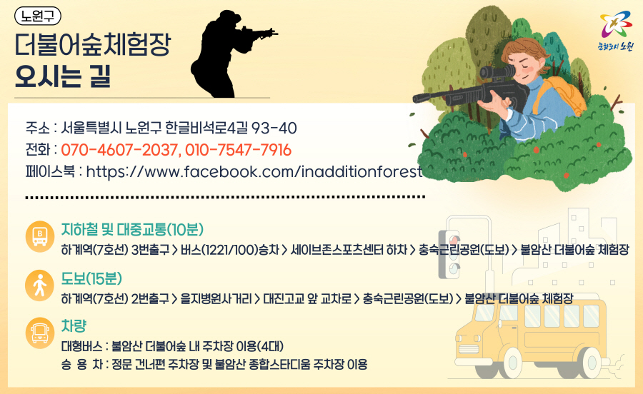 오시는 길
		주소 : 서울시 노원구 한글비석로4길 93-40
		전화 : 070-4607-2037, 010-7547-7916
		페이스북 : https://www.facebook.com/inadditionforest
		---------------------------------------------------
		지하철 및 대중교통(10분)
		하계역(7호선) 3번출구 -> 버스(1221/100)승차 -> 세이브존스포츠센터 하차 -> 충숙근린공원(도보) -> 불암산 더불어숲
		도보(15분)
		하계역(7호선) 2번출구 -> 을지병원사거리 -> 대진고교앞교차로 -> 충숙근린공원(도보) -> 불암산 더불어숲
		차량
		대형버스 : 불암산 더불어숲 내 주차장 이용(4대)
		승용차 : 정문 건너편 주차장 및 불암산 종합스타디움 주차장 이용