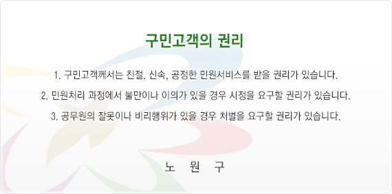 구민고객의 권리문. 1.구민고객께서는 친절, 신속, 공정한 민원서비스를 받을 권리가 있습니다. 2.민원처리 과정에서 불만이나 이의가 있을 경우 시정을 요구할 권리가 있습니다. 3.공무원의 잘못이나 비리행위가 있을 경우 처벌을 요구할 권리가 있습니다.
