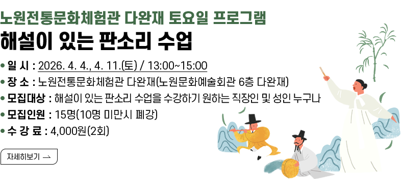 [제목] 노원전통문화체험관 다완재 토요일 프로그램 해설이 있는 판소리 수업 [내용] ▢ 일 시 : 2026. 4. 4., 4. 11.(토) / 13:00~15:00 ▢ 장 소 : 노원전통문화체험관 다완재(노원문화예술회관 6층 다완재) ▢ 모집대상 : 해설이 있는 판소리 수업을 수강하기 원하는 직장인 및 성인 누구나 ▢ 모집인원 : 15명(10명 미만시 폐강) ▢ 수 강 료 : 4,000원(2회)  [자세히 보기]