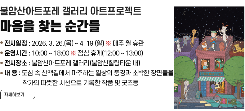 [제목] 불암산아트포레 갤러리 아트프로젝트 <마음을 찾는 순간들>  [내용] ❍ 전시일정 : 2026. 3. 26.(목) ~ 4. 19.(일) ※ 매주 월 휴관 ❍ 운영시간 : 10:00 ~ 18:00 ※ 점심 휴게(12:00 ~ 13:00) ❍ 전시장소 : 불암산아트포레 갤러리(불암산힐링타운 내) ❍ 내 용 : 도심 속 산책길에서 마주하는 일상의 풍경과 소박한 장면들을 작가의 따뜻한 시선으로 기록한 작품 및 굿즈등 [자세히 보기]
