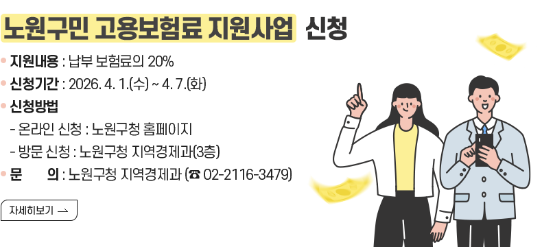 [제목] 노원구민 고용보험료 지원사업  신청 [내용] 지원내용 : 납부 보험료의 20% 신청기간 : 2026. 4. 1.(수) ~ 4. 7.(화) 신청방법 - 온라인 신청 : 노원구청 홈페이지 - 방문 신청 : 노원구청 지역경제과(3층) 문        의 : 노원구청 지역경제과 (☎ 02-2116-3479) [자세히 보기]