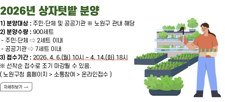 [제목] 〈2026년 상자텃밭 분양〉  [내용] 1) 분양대상 : 주민․단체 및 공공기관 ※ 노원구 관내 해당 2) 분양수량 : 900세트 - 주민‧단체 ⇨ 2세트 이내 - 공공기관 ⇨ 7세트 이내 3) 접수기간 : 2026. 4. 6.(월) 10시 ~ 4. 14.(화) 18시 ※ 선착순 접수로 조기 마감될 수 있음. ( 노원구청 홈페이지 > 소통참여 > 온라인접수 )  [자세히 보기]